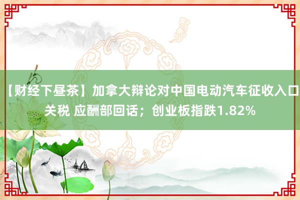 【财经下昼茶】加拿大辩论对中国电动汽车征收入口关税 应酬部回话；创业板指跌1.82%