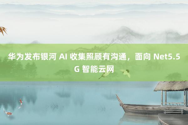 华为发布银河 AI 收集照顾有沟通，面向 Net5.5G 智能云网