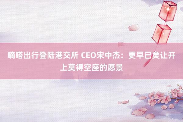 嘀嗒出行登陆港交所 CEO宋中杰：更早已矣让开上莫得空座的愿景