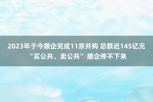 2023年于今顺企完成11宗并购 总额近145亿元 “买公共、卖公共” 顺企停不下来