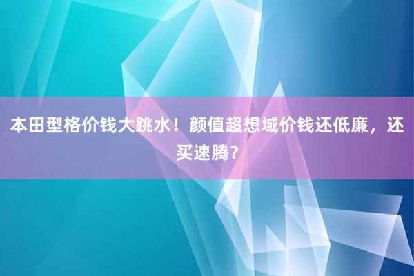 本田型格价钱大跳水！颜值超想域价钱还低廉，还买速腾？