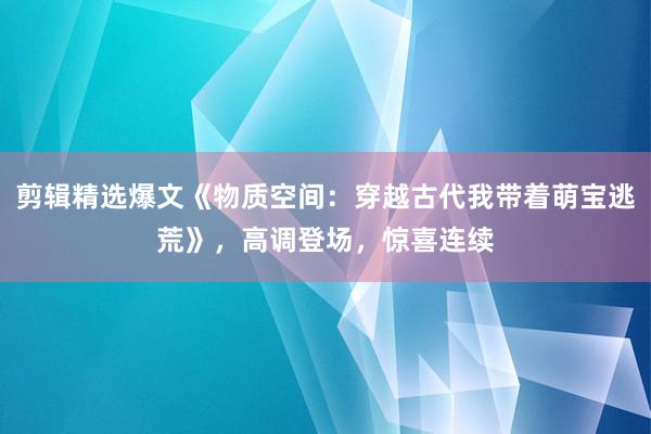 剪辑精选爆文《物质空间：穿越古代我带着萌宝逃荒》，高调登场，惊喜连续