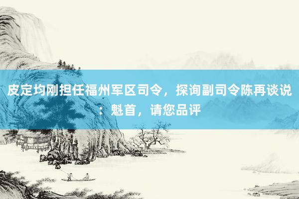 皮定均刚担任福州军区司令，探询副司令陈再谈说：魁首，请您品评