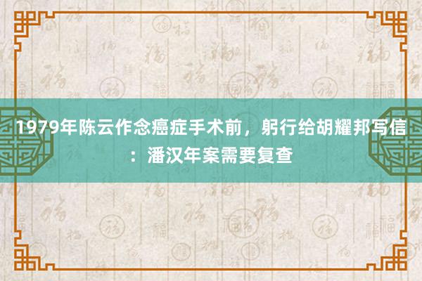 1979年陈云作念癌症手术前，躬行给胡耀邦写信：潘汉年案需要复查