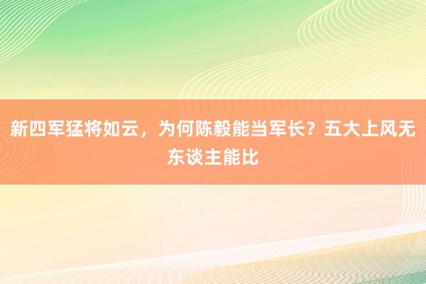 新四军猛将如云，为何陈毅能当军长？五大上风无东谈主能比