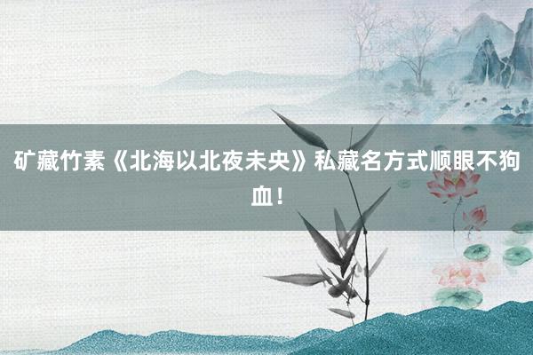 矿藏竹素《北海以北夜未央》私藏名方式顺眼不狗血！