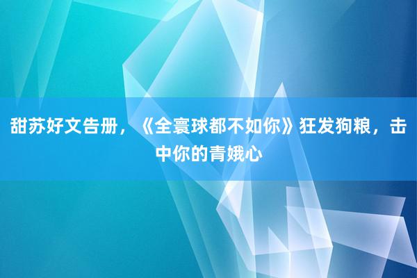 甜苏好文告册，《全寰球都不如你》狂发狗粮，击中你的青娥心