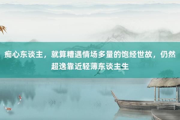 痴心东谈主，就算糟遇情场多量的饱经世故，仍然超逸靠近轻薄东谈主生