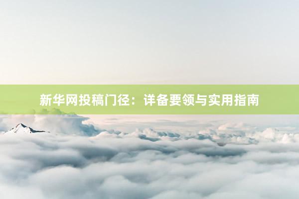 新华网投稿门径：详备要领与实用指南