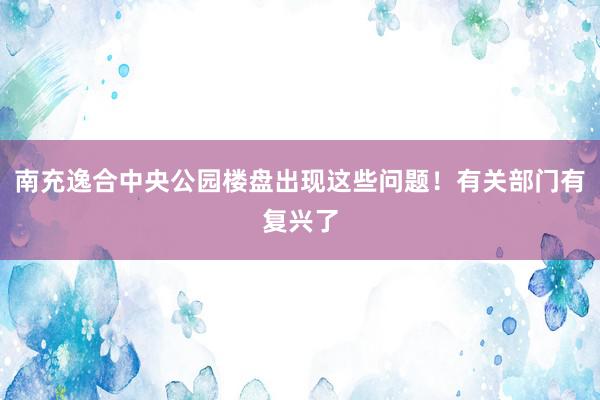 南充逸合中央公园楼盘出现这些问题！有关部门有复兴了