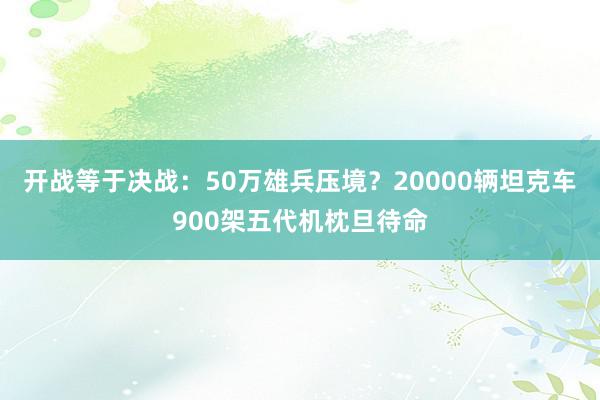 开战等于决战：50万雄兵压境？20000辆坦克车900架五代机枕旦待命