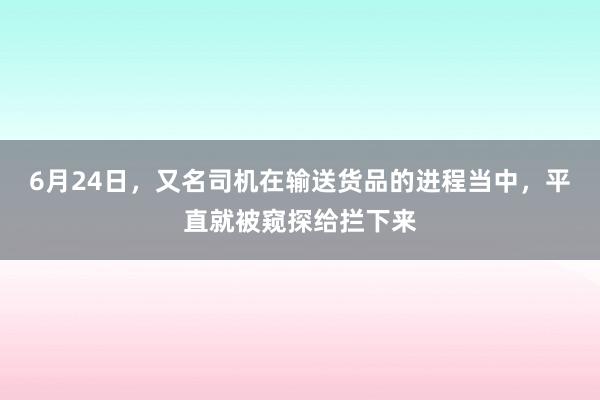 6月24日，又名司机在输送货品的进程当中，平直就被窥探给拦下来