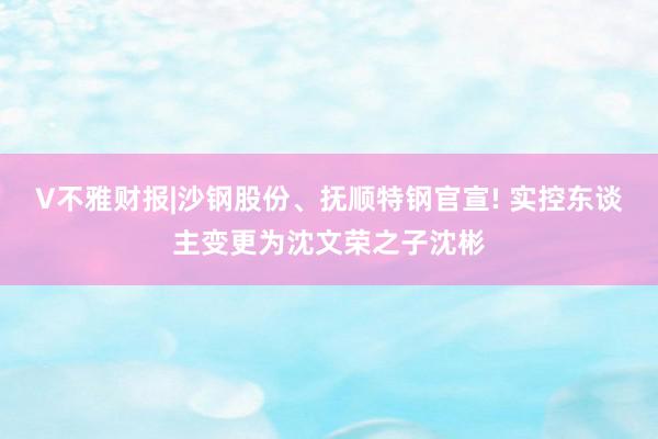 V不雅财报|沙钢股份、抚顺特钢官宣! 实控东谈主变更为沈文荣之子沈彬