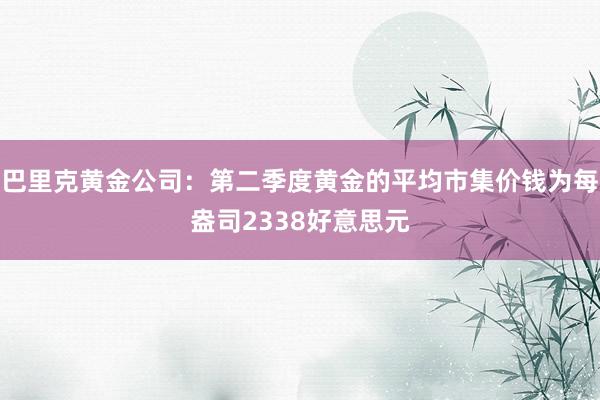 巴里克黄金公司：第二季度黄金的平均市集价钱为每盎司2338好意思元