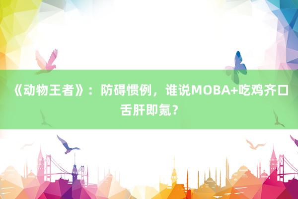 《动物王者》：防碍惯例，谁说MOBA+吃鸡齐口舌肝即氪？