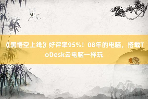 《黑悟空上线》好评率95%！08年的电脑，搭载ToDesk云电脑一样玩