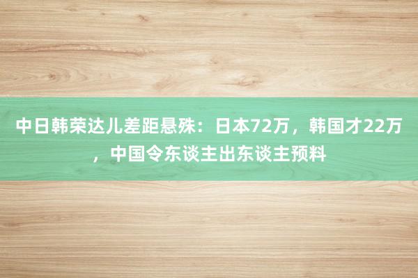 中日韩荣达儿差距悬殊：日本72万，韩国才22万，中国令东谈主出东谈主预料