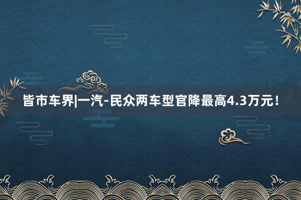 皆市车界|一汽-民众两车型官降最高4.3万元！