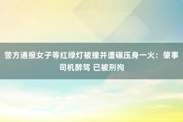 警方通报女子等红绿灯被撞并遭碾压身一火：肇事司机醉驾 已被刑拘