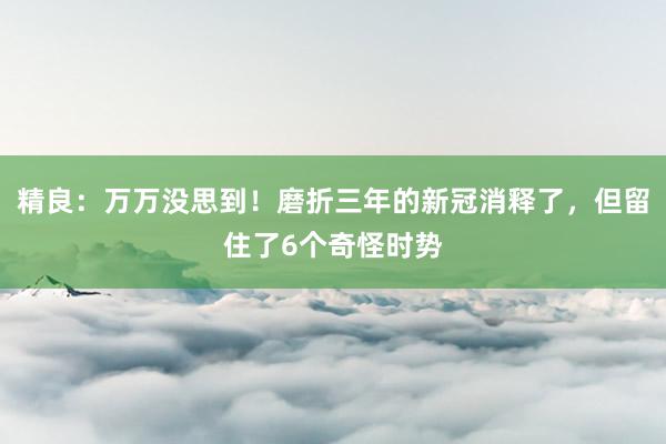 精良：万万没思到！磨折三年的新冠消释了，但留住了6个奇怪时势