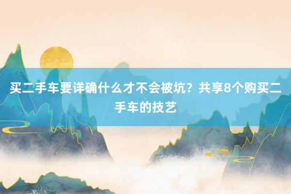 买二手车要详确什么才不会被坑？共享8个购买二手车的技艺