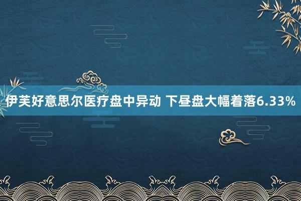 伊芙好意思尔医疗盘中异动 下昼盘大幅着落6.33%