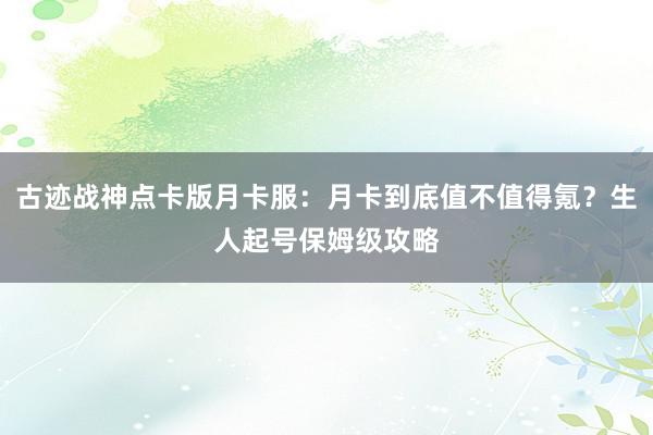 古迹战神点卡版月卡服：月卡到底值不值得氪？生人起号保姆级攻略