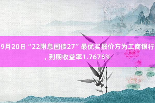 9月20日“22附息国债27”最优买报价方为工商银行, 到期收益率1.7675%