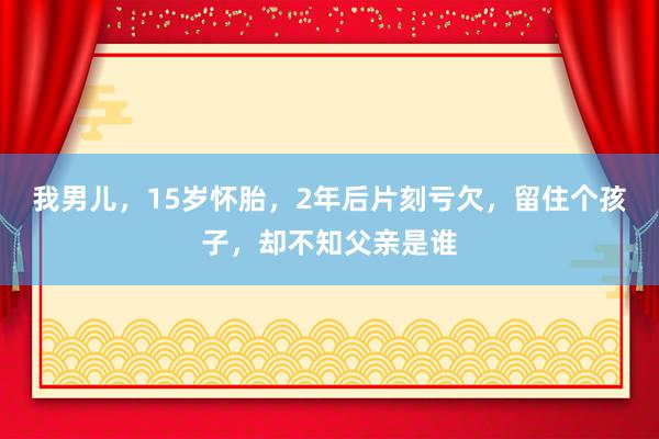 我男儿，15岁怀胎，2年后片刻亏欠，留住个孩子，却不知父亲是谁