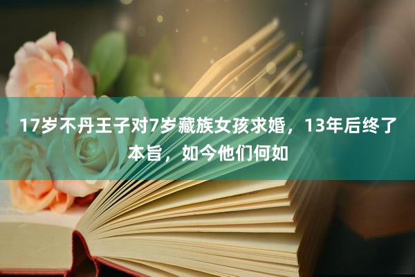 17岁不丹王子对7岁藏族女孩求婚，13年后终了本旨，如今他们何如