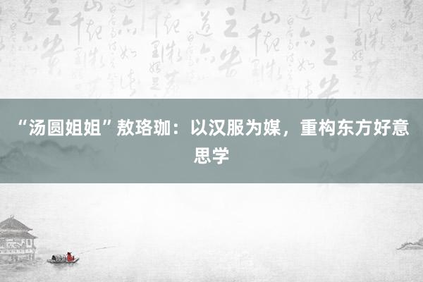 “汤圆姐姐”敖珞珈：以汉服为媒，重构东方好意思学